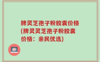 牌灵芝孢子粉胶囊价格(牌灵灵芝孢子粉胶囊价格：亲民优选)