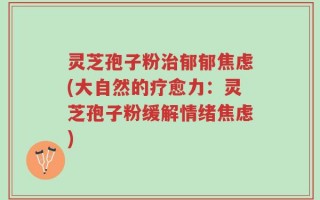 灵芝孢子粉治郁郁焦虑(大自然的疗愈力：灵芝孢子粉缓解情绪焦虑)