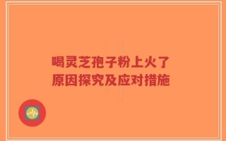喝灵芝孢子粉上火了 原因探究及应对措施
