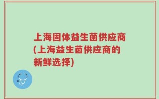 上海固体益生菌供应商(上海益生菌供应商的新鲜选择)