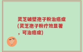 灵芝破壁孢子粉治癌症(灵芝孢子粉疗效显著，可治癌症)
