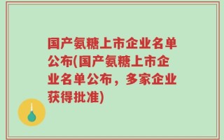 国产氨糖上市企业名单公布(国产氨糖上市企业名单公布，多家企业获得批准)