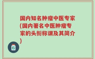 国内知名肿瘤中医专家(国内著名中医肿瘤专家的头衔称谓及其简介)
