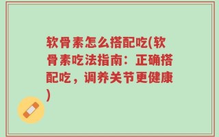 软骨素怎么搭配吃(软骨素吃法指南：正确搭配吃，调养关节更健康)