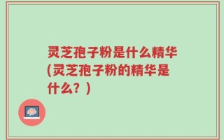 灵芝孢子粉是什么精华(灵芝孢子粉的精华是什么？)