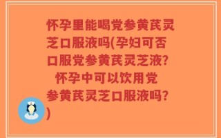 怀孕里能喝党参黄芪灵芝口服液吗(孕妇可否口服党参黄芪灵芝液？  怀孕中可以饮用党参黄芪灵芝口服液吗？)