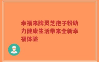 幸福来牌灵芝孢子粉助力健康生活带来全新幸福体验