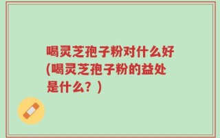 喝灵芝孢子粉对什么好(喝灵芝孢子粉的益处是什么？)