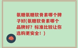 氨糖氨糖软骨素哪个牌子好(氨糖软骨素哪个品牌好？标准比较让你选购更安全！)