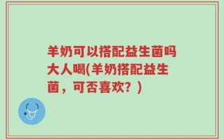 羊奶可以搭配益生菌吗大人喝(羊奶搭配益生菌，可否喜欢？)