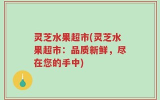 灵芝水果超市(灵芝水果超市：品质新鲜，尽在您的手中)
