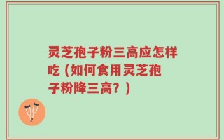 灵芝孢子粉三高应怎样吃 (如何食用灵芝孢子粉降三高？)