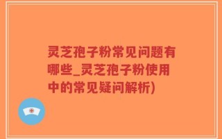 灵芝孢子粉常见问题有哪些_灵芝孢子粉使用中的常见疑问解析)