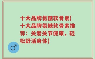 十大品牌氨糖软骨素(十大品牌氨糖软骨素推荐：关爱关节健康，轻松舒活身体)