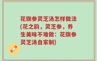 花旗参灵芝汤怎样做法(花之韵，灵芝参，养生美味不难做：花旗参灵芝汤自家制)