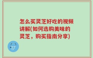 怎么买灵芝好吃的视频讲解(如何选购美味的灵芝，购买指南分享)