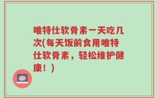 唯特仕软骨素一天吃几次(每天饭前食用唯特仕软骨素，轻松维护健康！)