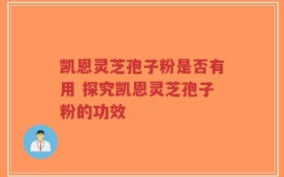 凯恩灵芝孢子粉是否有用 探究凯恩灵芝孢子粉的功效