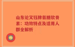 山东论又钰牌氨糖软骨素：功效特点及适用人群全解析