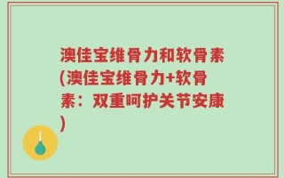 澳佳宝维骨力和软骨素(澳佳宝维骨力+软骨素：双重呵护关节安康)