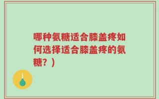 哪种氨糖适合膝盖疼如何选择适合膝盖疼的氨糖？)