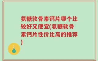 氨糖软骨素钙片哪个比较好又便宜(氨糖软骨素钙片性价比高的推荐)