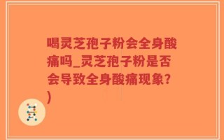 喝灵芝孢子粉会全身酸痛吗_灵芝孢子粉是否会导致全身酸痛现象？)