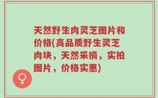 天然野生肉灵芝图片和价格(高品质野生灵芝肉块，天然采摘，实拍图片，价格实惠)
