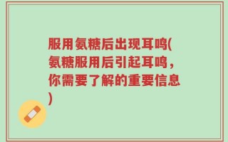 服用氨糖后出现耳鸣(氨糖服用后引起耳鸣，你需要了解的重要信息)