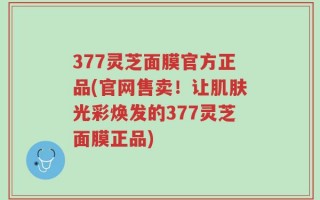 377灵芝面膜官方正品(官网售卖！让肌肤光彩焕发的377灵芝面膜正品)