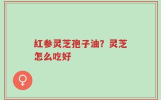 红参灵芝孢子油？灵芝怎么吃好