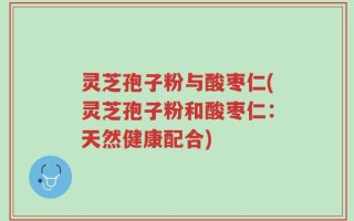 灵芝孢子粉与酸枣仁(灵芝孢子粉和酸枣仁：天然健康配合)