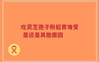 吃灵芝孢子粉后胃难受 是还是其他原因