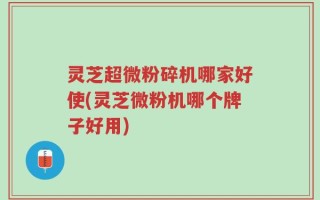 灵芝超微粉碎机哪家好使(灵芝微粉机哪个牌子好用)