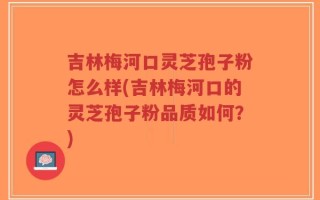 吉林梅河口灵芝孢子粉怎么样(吉林梅河口的灵芝孢子粉品质如何？)