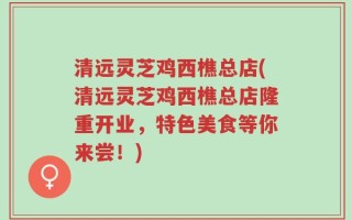 清远灵芝鸡西樵总店(清远灵芝鸡西樵总店隆重开业，特色美食等你来尝！)