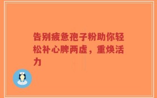 告别疲惫孢子粉助你轻松补心脾两虚，重焕活力