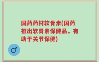 国药药材软骨素(国药推出软骨素保健品，有助于关节保健)