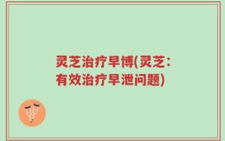 灵芝治疗早博(灵芝：有效治疗早泄问题)