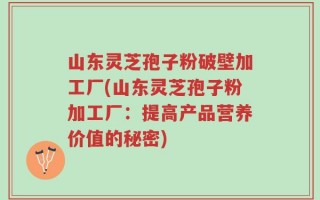 山东灵芝孢子粉破壁加工厂(山东灵芝孢子粉加工厂：提高产品营养价值的秘密)