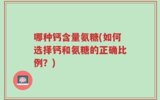 哪种钙含量氨糖(如何选择钙和氨糖的正确比例？)