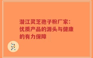 潜江灵芝孢子粉厂家：优质产品的源头与健康的有力保障