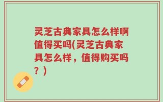 灵芝古典家具怎么样啊值得买吗(灵芝古典家具怎么样，值得购买吗？)