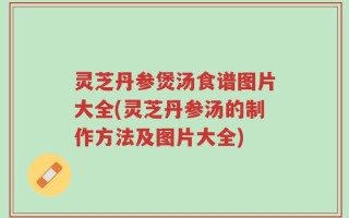 灵芝丹参煲汤食谱图片大全(灵芝丹参汤的制作方法及图片大全)