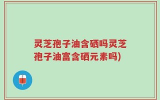 灵芝孢子油含硒吗灵芝孢子油富含硒元素吗)