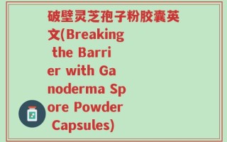 破壁灵芝孢子粉胶囊英文(Breaking the Barrier with Ganoderma Spore Powder Capsules)
