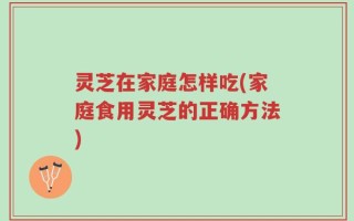 灵芝在家庭怎样吃(家庭食用灵芝的正确方法)