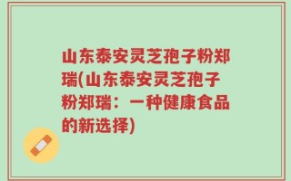 山东泰安灵芝孢子粉郑瑞(山东泰安灵芝孢子粉郑瑞：一种健康食品的新选择)