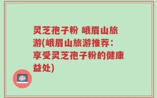 灵芝孢子粉 峨眉山旅游(峨眉山旅游推荐：享受灵芝孢子粉的健康益处)