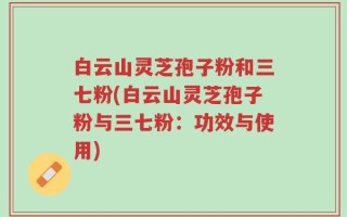 白云山灵芝孢子粉和三七粉(白云山灵芝孢子粉与三七粉：功效与使用)